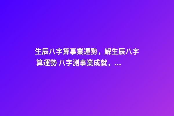 生辰八字算事業運勢，解生辰八字 算運勢 八字測事業成就，通過八字看事業！-第1張-觀點-玄機派